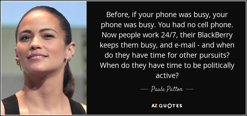 Before, if your phone was busy, your phone was busy. You had no cell phone. Now people work 24/7, their BlackBerry keeps them busy, and e-mail - and when do they have time for other pursuits? When do they have time to be politically active? - Paula Patton