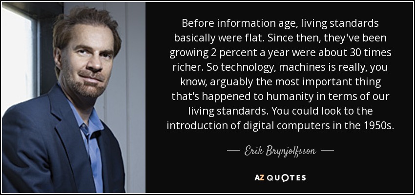 Before information age, living standards basically were flat. Since then, they've been growing 2 percent a year were about 30 times richer. So technology, machines is really, you know, arguably the most important thing that's happened to humanity in terms of our living standards. You could look to the introduction of digital computers in the 1950s. - Erik Brynjolfsson