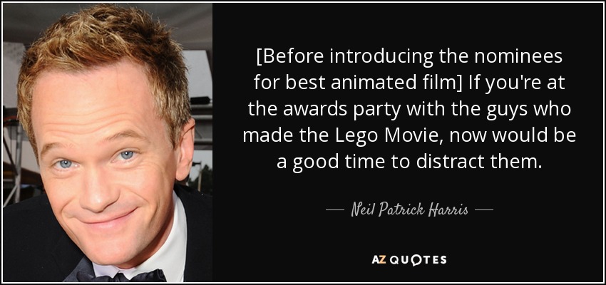 [Before introducing the nominees for best animated film] If you're at the awards party with the guys who made the Lego Movie, now would be a good time to distract them. - Neil Patrick Harris