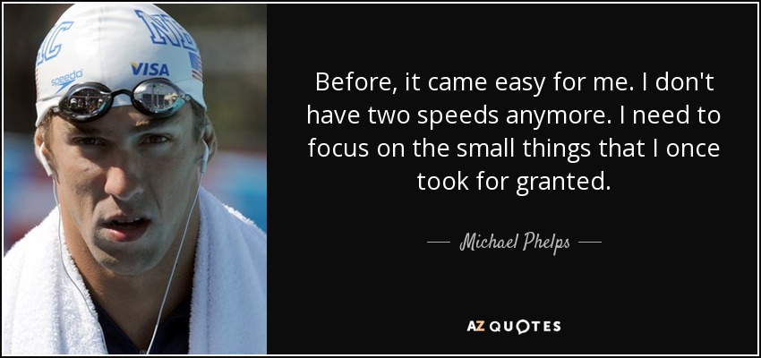 Before, it came easy for me. I don't have two speeds anymore. I need to focus on the small things that I once took for granted. - Michael Phelps