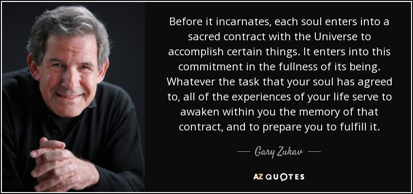 Before it incarnates, each soul enters into a sacred contract with the Universe to accomplish certain things. It enters into this commitment in the fullness of its being. Whatever the task that your soul has agreed to, all of the experiences of your life serve to awaken within you the memory of that contract, and to prepare you to fulfill it. - Gary Zukav