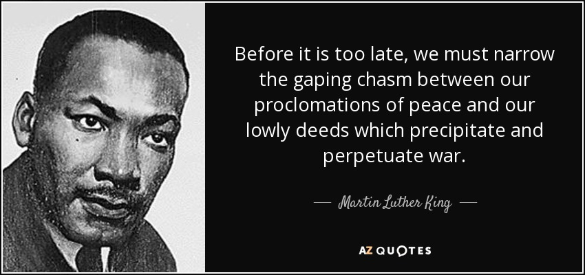 Before it is too late, we must narrow the gaping chasm between our proclomations of peace and our lowly deeds which precipitate and perpetuate war. - Martin Luther King, Jr.