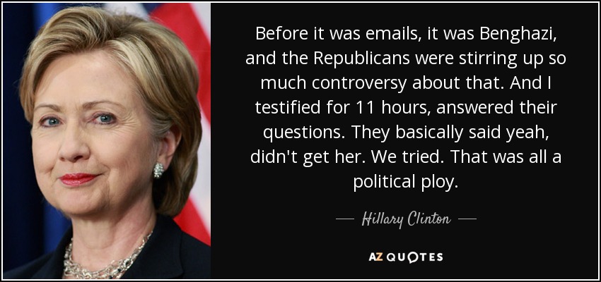 Before it was emails, it was Benghazi, and the Republicans were stirring up so much controversy about that. And I testified for 11 hours, answered their questions. They basically said yeah, didn't get her. We tried. That was all a political ploy. - Hillary Clinton