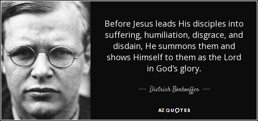 Before Jesus leads His disciples into suffering, humiliation, disgrace, and disdain, He summons them and shows Himself to them as the Lord in God's glory. - Dietrich Bonhoeffer