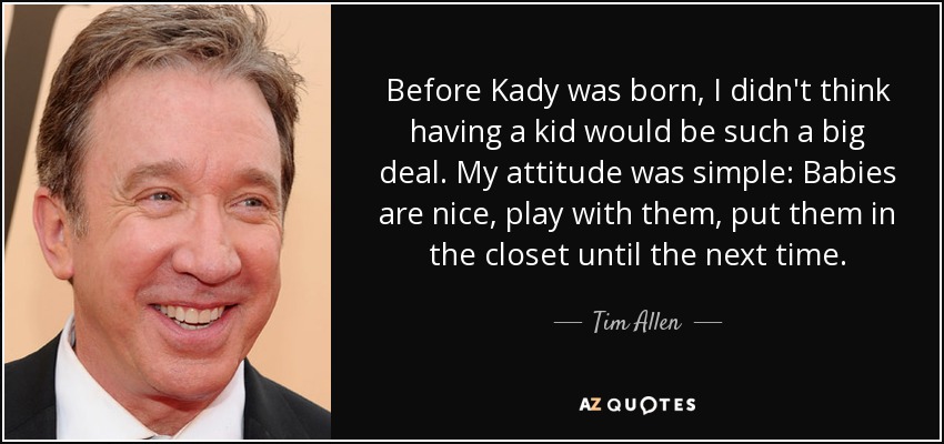 Before Kady was born, I didn't think having a kid would be such a big deal. My attitude was simple: Babies are nice, play with them, put them in the closet until the next time. - Tim Allen