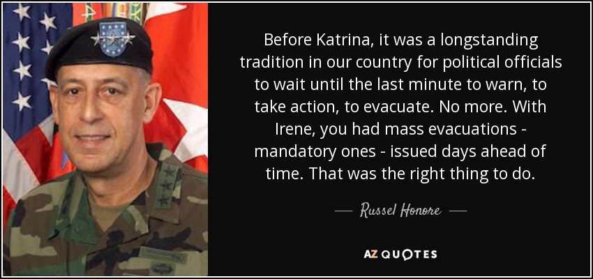 Before Katrina, it was a longstanding tradition in our country for political officials to wait until the last minute to warn, to take action, to evacuate. No more. With Irene, you had mass evacuations - mandatory ones - issued days ahead of time. That was the right thing to do. - Russel Honore