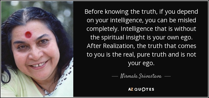 Before knowing the truth, if you depend on your intelligence, you can be misled completely. Intelligence that is without the spiritual insight is your own ego. After Realization, the truth that comes to you is the real, pure truth and is not your ego. - Nirmala Srivastava