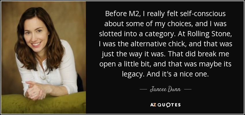 Before M2, I really felt self-conscious about some of my choices, and I was slotted into a category. At Rolling Stone, I was the alternative chick, and that was just the way it was. That did break me open a little bit, and that was maybe its legacy. And it's a nice one. - Jancee Dunn
