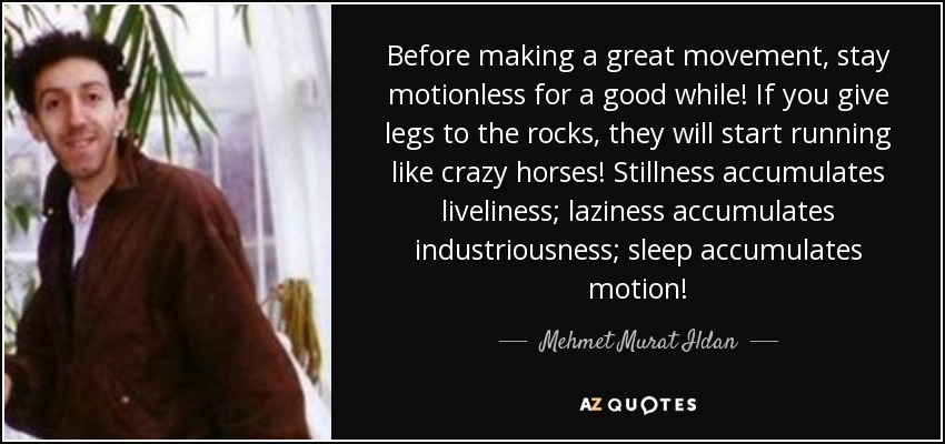 Before making a great movement, stay motionless for a good while! If you give legs to the rocks, they will start running like crazy horses! Stillness accumulates liveliness; laziness accumulates industriousness; sleep accumulates motion! - Mehmet Murat Ildan