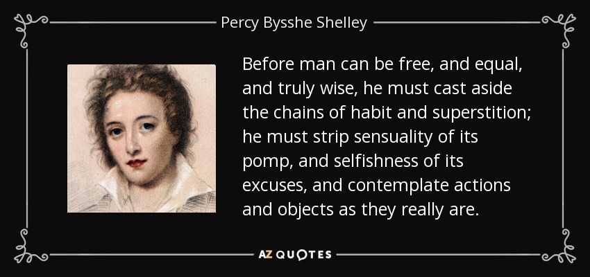Before man can be free, and equal, and truly wise, he must cast aside the chains of habit and superstition; he must strip sensuality of its pomp, and selfishness of its excuses, and contemplate actions and objects as they really are. - Percy Bysshe Shelley