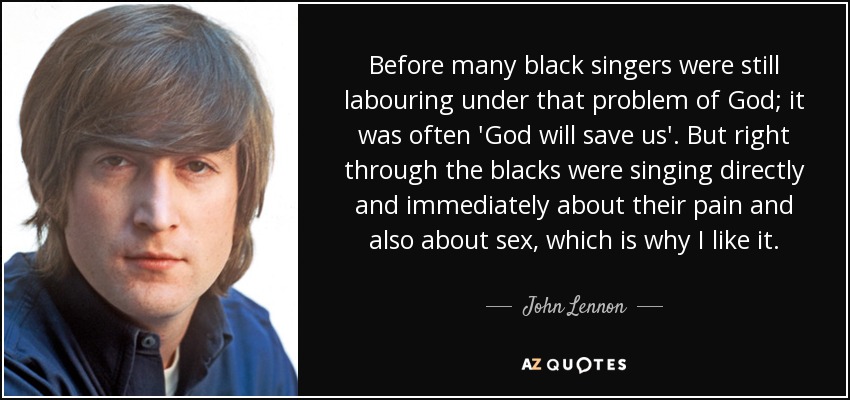 Before many black singers were still labouring under that problem of God; it was often 'God will save us'. But right through the blacks were singing directly and immediately about their pain and also about sex, which is why I like it. - John Lennon