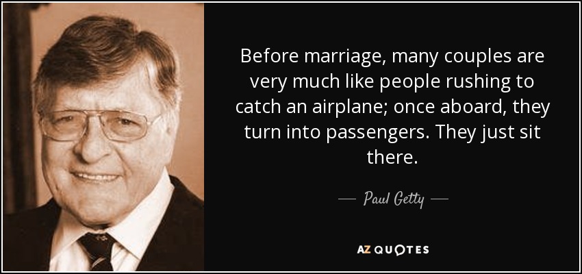 Before marriage, many couples are very much like people rushing to catch an airplane; once aboard, they turn into passengers. They just sit there. - Paul Getty