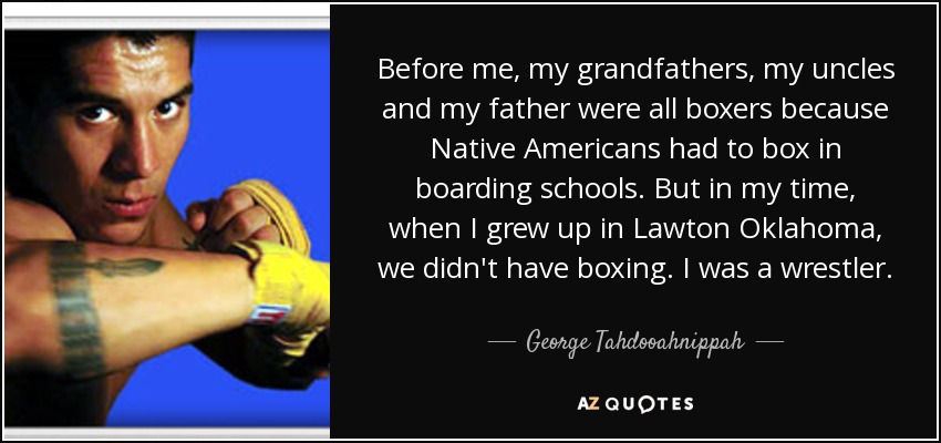 Before me, my grandfathers, my uncles and my father were all boxers because Native Americans had to box in boarding schools. But in my time, when I grew up in Lawton Oklahoma, we didn't have boxing. I was a wrestler. - George Tahdooahnippah