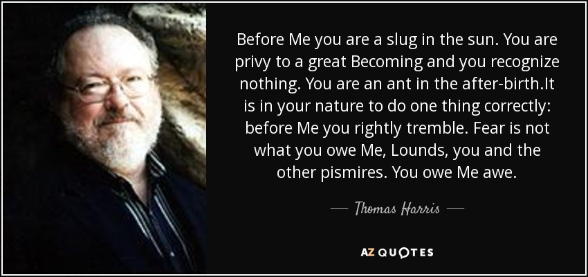 Before Me you are a slug in the sun. You are privy to a great Becoming and you recognize nothing. You are an ant in the after-birth.It is in your nature to do one thing correctly: before Me you rightly tremble. Fear is not what you owe Me, Lounds, you and the other pismires. You owe Me awe. - Thomas Harris