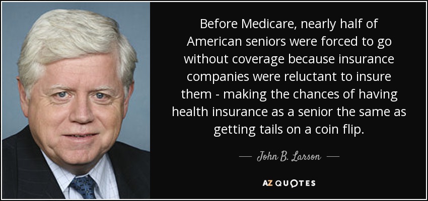 Before Medicare, nearly half of American seniors were forced to go without coverage because insurance companies were reluctant to insure them - making the chances of having health insurance as a senior the same as getting tails on a coin flip. - John B. Larson