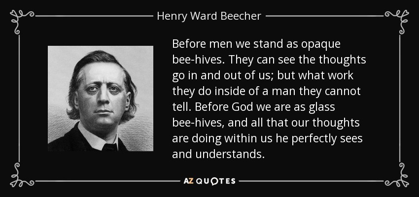 Before men we stand as opaque bee-hives. They can see the thoughts go in and out of us; but what work they do inside of a man they cannot tell. Before God we are as glass bee-hives, and all that our thoughts are doing within us he perfectly sees and understands. - Henry Ward Beecher