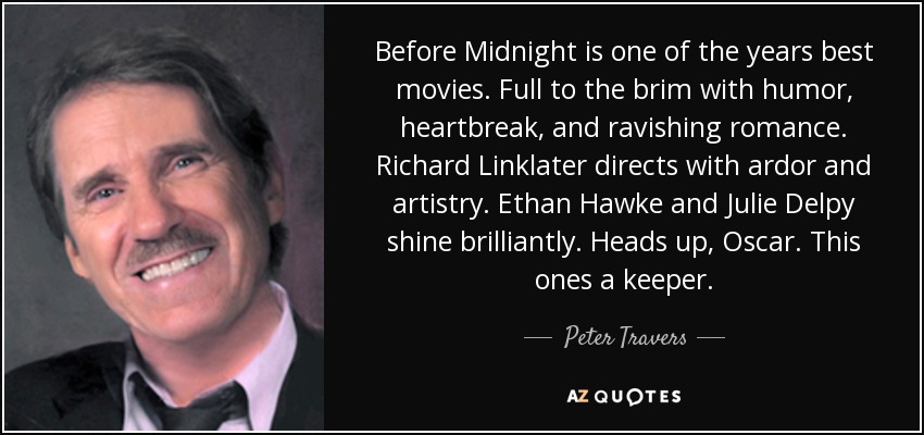 Before Midnight is one of the years best movies. Full to the brim with humor, heartbreak, and ravishing romance. Richard Linklater directs with ardor and artistry. Ethan Hawke and Julie Delpy shine brilliantly. Heads up, Oscar. This ones a keeper. - Peter Travers