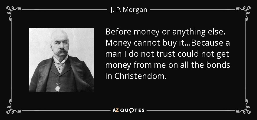 Before money or anything else. Money cannot buy it...Because a man I do not trust could not get money from me on all the bonds in Christendom. - J. P. Morgan