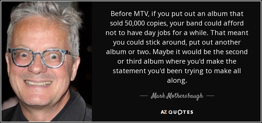 Before MTV, if you put out an album that sold 50,000 copies, your band could afford not to have day jobs for a while. That meant you could stick around, put out another album or two. Maybe it would be the second or third album where you'd make the statement you'd been trying to make all along. - Mark Mothersbaugh