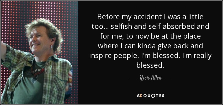 Before my accident I was a little too... selfish and self-absorbed and for me, to now be at the place where I can kinda give back and inspire people. I'm blessed. I'm really blessed. - Rick Allen