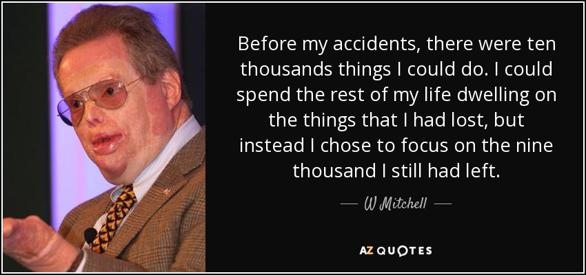 Before my accidents, there were ten thousands things I could do. I could spend the rest of my life dwelling on the things that I had lost, but instead I chose to focus on the nine thousand I still had left. - W Mitchell