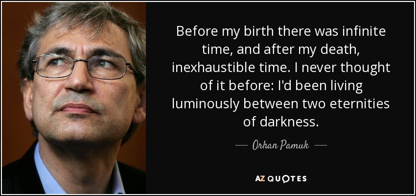 Before my birth there was infinite time, and after my death, inexhaustible time. I never thought of it before: I'd been living luminously between two eternities of darkness. - Orhan Pamuk