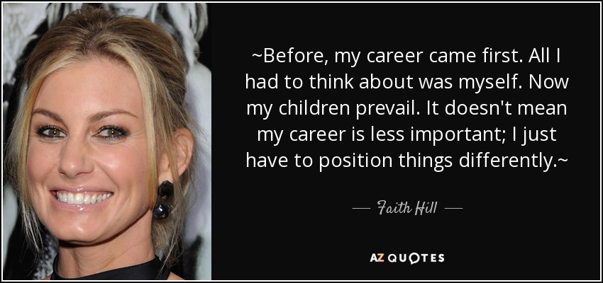 ~Before, my career came first. All I had to think about was myself. Now my children prevail. It doesn't mean my career is less important; I just have to position things differently.~ - Faith Hill