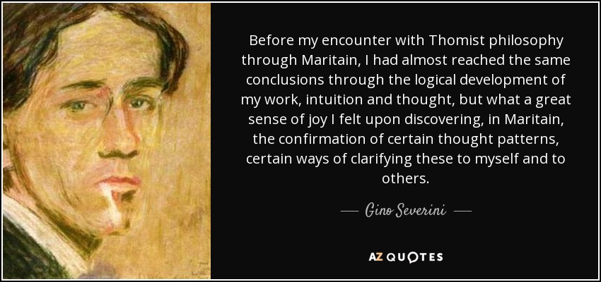 Before my encounter with Thomist philosophy through Maritain, I had almost reached the same conclusions through the logical development of my work, intuition and thought, but what a great sense of joy I felt upon discovering, in Maritain, the confirmation of certain thought patterns, certain ways of clarifying these to myself and to others. - Gino Severini