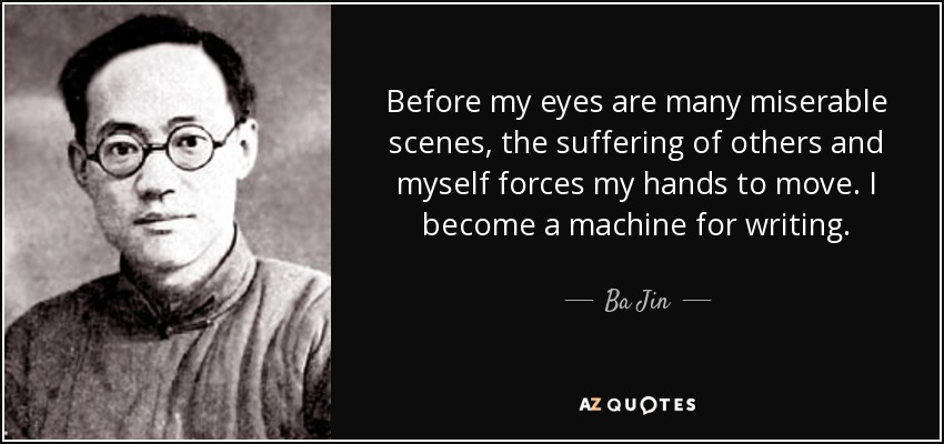 Before my eyes are many miserable scenes, the suffering of others and myself forces my hands to move. I become a machine for writing. - Ba Jin