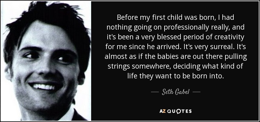 Before my first child was born, I had nothing going on professionally really, and it's been a very blessed period of creativity for me since he arrived. It's very surreal. It's almost as if the babies are out there pulling strings somewhere, deciding what kind of life they want to be born into. - Seth Gabel