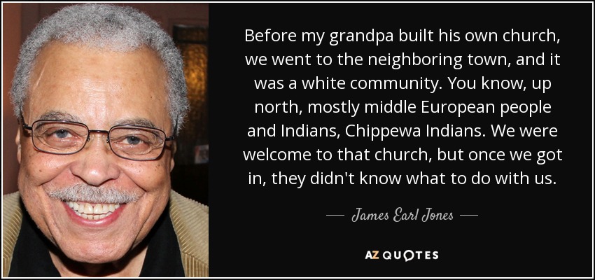 Before my grandpa built his own church, we went to the neighboring town, and it was a white community. You know, up north, mostly middle European people and Indians, Chippewa Indians. We were welcome to that church, but once we got in, they didn't know what to do with us. - James Earl Jones
