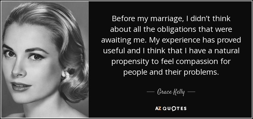 Before my marriage, I didn’t think about all the obligations that were awaiting me. My experience has proved useful and I think that I have a natural propensity to feel compassion for people and their problems. - Grace Kelly