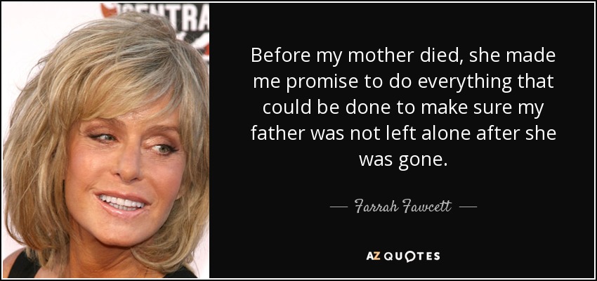 Before my mother died, she made me promise to do everything that could be done to make sure my father was not left alone after she was gone. - Farrah Fawcett