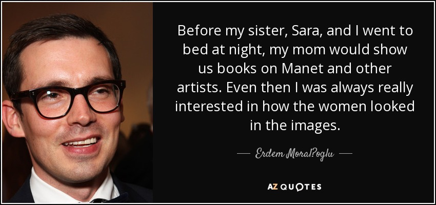 Before my sister, Sara, and I went to bed at night, my mom would show us books on Manet and other artists. Even then I was always really interested in how the women looked in the images. - Erdem Moral?oglu