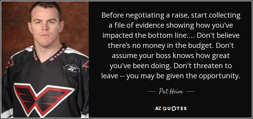 Before negotiating a raise, start collecting a file of evidence showing how you've impacted the bottom line. ... Don't believe there's no money in the budget. Don't assume your boss knows how great you've been doing. Don't threaten to leave -- you may be given the opportunity. - Pat Heim