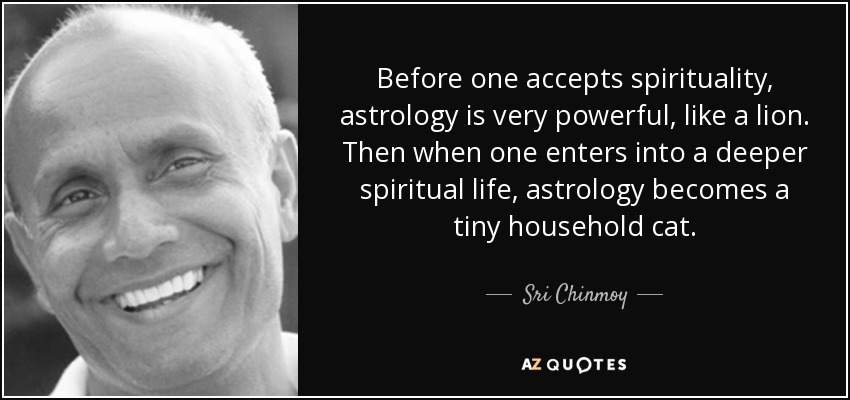Before one accepts spirituality, astrology is very powerful, like a lion. Then when one enters into a deeper spiritual life, astrology becomes a tiny household cat. - Sri Chinmoy