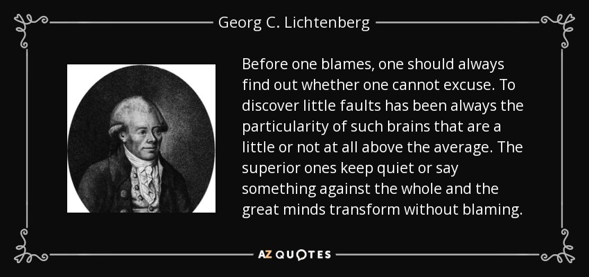 Before one blames, one should always find out whether one cannot excuse. To discover little faults has been always the particularity of such brains that are a little or not at all above the average. The superior ones keep quiet or say something against the whole and the great minds transform without blaming. - Georg C. Lichtenberg