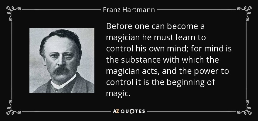 Before one can become a magician he must learn to control his own mind; for mind is the substance with which the magician acts, and the power to control it is the beginning of magic. - Franz Hartmann