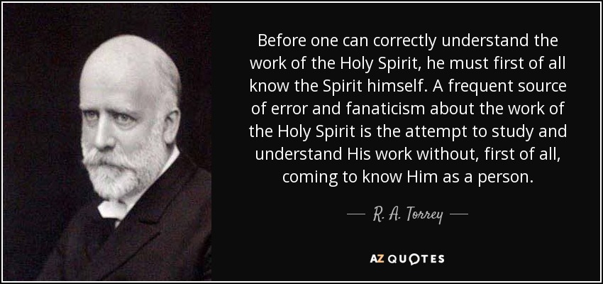 Before one can correctly understand the work of the Holy Spirit, he must first of all know the Spirit himself. A frequent source of error and fanaticism about the work of the Holy Spirit is the attempt to study and understand His work without, first of all, coming to know Him as a person. - R. A. Torrey