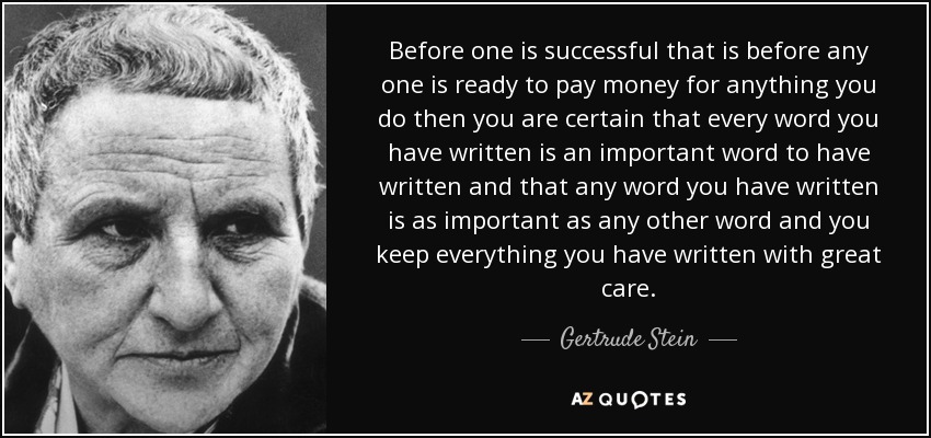 Before one is successful that is before any one is ready to pay money for anything you do then you are certain that every word you have written is an important word to have written and that any word you have written is as important as any other word and you keep everything you have written with great care. - Gertrude Stein