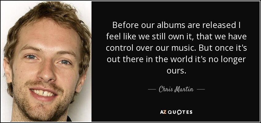 Before our albums are released I feel like we still own it, that we have control over our music. But once it's out there in the world it's no longer ours. - Chris Martin