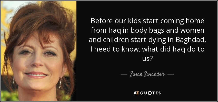 Before our kids start coming home from Iraq in body bags and women and children start dying in Baghdad, I need to know, what did Iraq do to us? - Susan Sarandon
