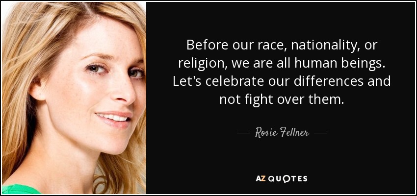 Before our race, nationality, or religion, we are all human beings. Let's celebrate our differences and not fight over them. - Rosie Fellner