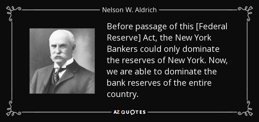 Before passage of this [Federal Reserve] Act, the New York Bankers could only dominate the reserves of New York. Now, we are able to dominate the bank reserves of the entire country. - Nelson W. Aldrich