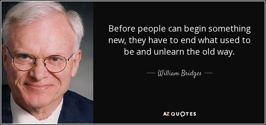 Before people can begin something new, they have to end what used to be and unlearn the old way. - William Bridges
