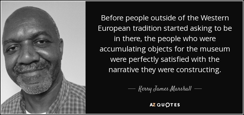 Before people outside of the Western European tradition started asking to be in there, the people who were accumulating objects for the museum were perfectly satisfied with the narrative they were constructing. - Kerry James Marshall