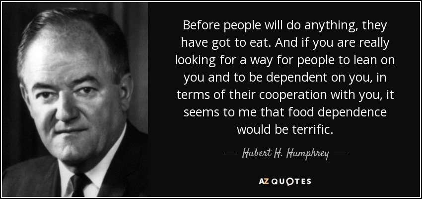Before people will do anything, they have got to eat. And if you are really looking for a way for people to lean on you and to be dependent on you, in terms of their cooperation with you, it seems to me that food dependence would be terrific. - Hubert H. Humphrey