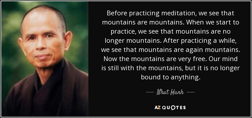 Before practicing meditation, we see that mountains are mountains. When we start to practice, we see that mountains are no longer mountains. After practicing a while, we see that mountains are again mountains. Now the mountains are very free. Our mind is still with the mountains, but it is no longer bound to anything. - Nhat Hanh