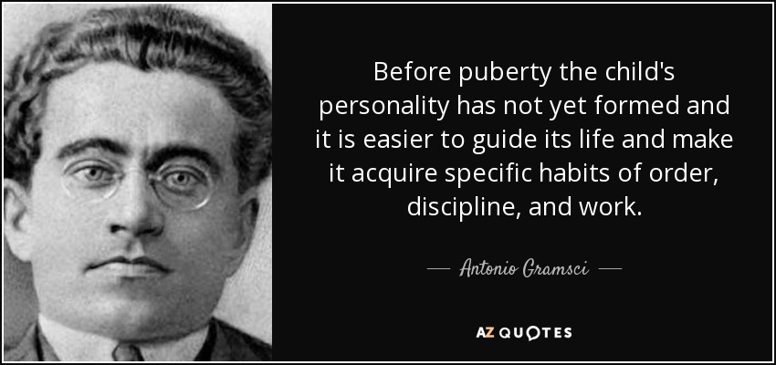 Before puberty the child's personality has not yet formed and it is easier to guide its life and make it acquire specific habits of order, discipline, and work. - Antonio Gramsci