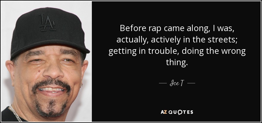 Before rap came along, I was, actually, actively in the streets; getting in trouble, doing the wrong thing. - Ice T